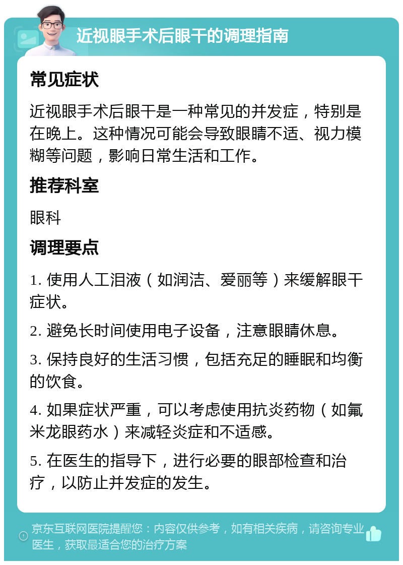 近视眼手术后眼干的调理指南 常见症状 近视眼手术后眼干是一种常见的并发症，特别是在晚上。这种情况可能会导致眼睛不适、视力模糊等问题，影响日常生活和工作。 推荐科室 眼科 调理要点 1. 使用人工泪液（如润洁、爱丽等）来缓解眼干症状。 2. 避免长时间使用电子设备，注意眼睛休息。 3. 保持良好的生活习惯，包括充足的睡眠和均衡的饮食。 4. 如果症状严重，可以考虑使用抗炎药物（如氟米龙眼药水）来减轻炎症和不适感。 5. 在医生的指导下，进行必要的眼部检查和治疗，以防止并发症的发生。