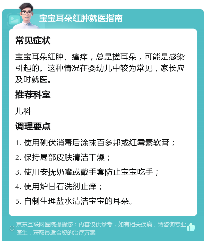 宝宝耳朵红肿就医指南 常见症状 宝宝耳朵红肿、瘙痒，总是搓耳朵，可能是感染引起的。这种情况在婴幼儿中较为常见，家长应及时就医。 推荐科室 儿科 调理要点 1. 使用碘伏消毒后涂抹百多邦或红霉素软膏； 2. 保持局部皮肤清洁干燥； 3. 使用安抚奶嘴或戴手套防止宝宝吃手； 4. 使用炉甘石洗剂止痒； 5. 自制生理盐水清洁宝宝的耳朵。