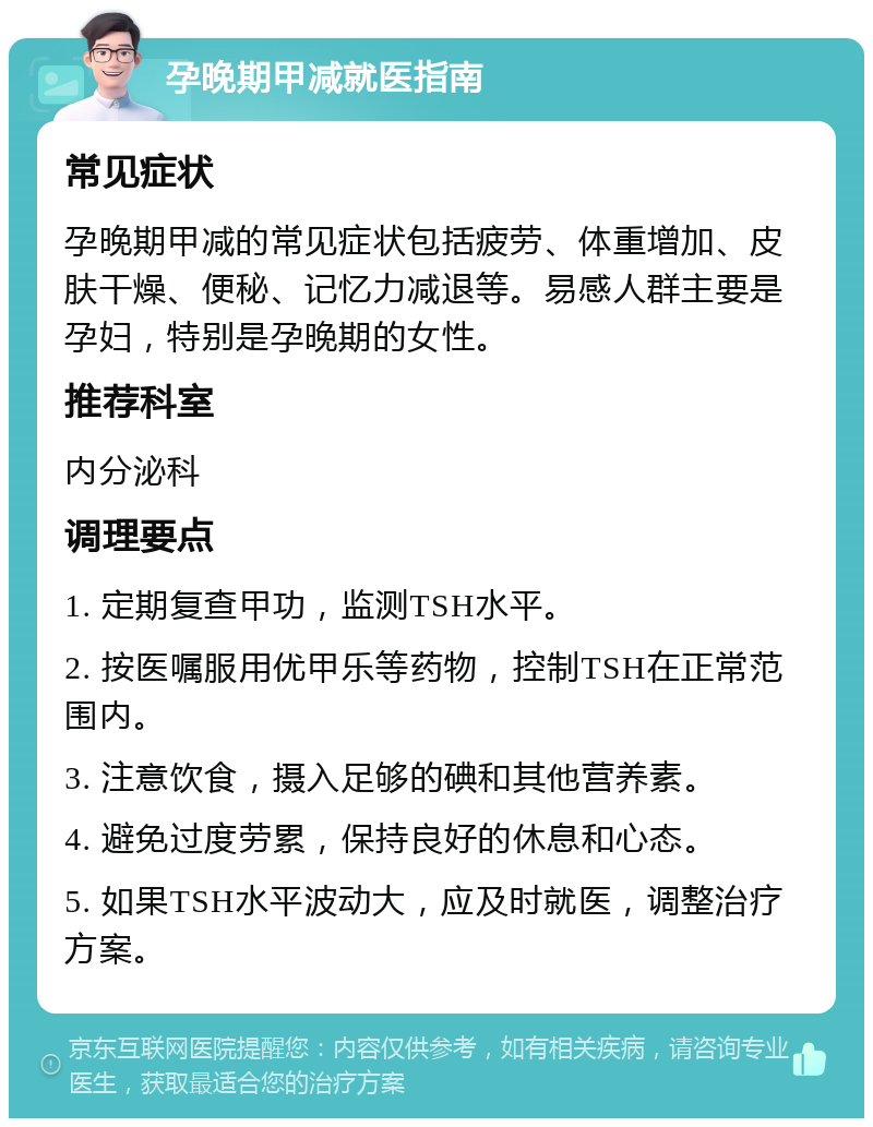 孕晚期甲减就医指南 常见症状 孕晚期甲减的常见症状包括疲劳、体重增加、皮肤干燥、便秘、记忆力减退等。易感人群主要是孕妇，特别是孕晚期的女性。 推荐科室 内分泌科 调理要点 1. 定期复查甲功，监测TSH水平。 2. 按医嘱服用优甲乐等药物，控制TSH在正常范围内。 3. 注意饮食，摄入足够的碘和其他营养素。 4. 避免过度劳累，保持良好的休息和心态。 5. 如果TSH水平波动大，应及时就医，调整治疗方案。