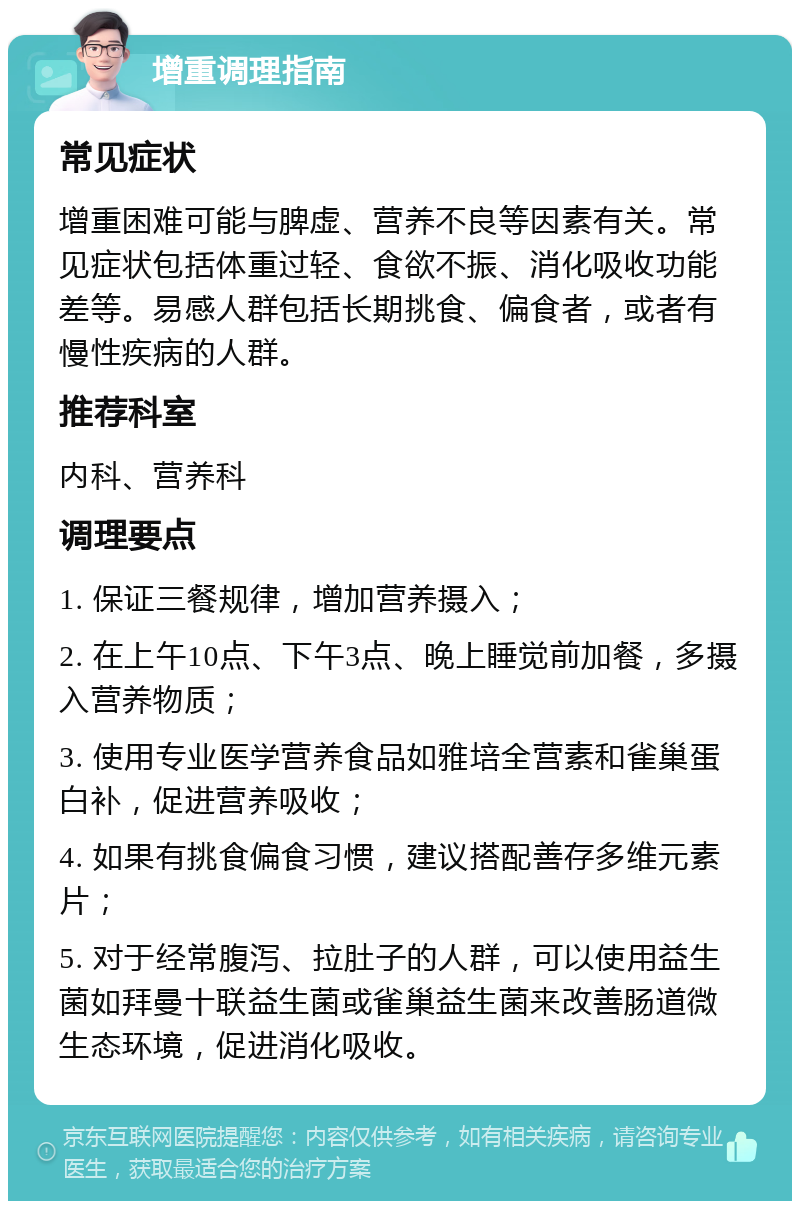 增重调理指南 常见症状 增重困难可能与脾虚、营养不良等因素有关。常见症状包括体重过轻、食欲不振、消化吸收功能差等。易感人群包括长期挑食、偏食者，或者有慢性疾病的人群。 推荐科室 内科、营养科 调理要点 1. 保证三餐规律，增加营养摄入； 2. 在上午10点、下午3点、晚上睡觉前加餐，多摄入营养物质； 3. 使用专业医学营养食品如雅培全营素和雀巢蛋白补，促进营养吸收； 4. 如果有挑食偏食习惯，建议搭配善存多维元素片； 5. 对于经常腹泻、拉肚子的人群，可以使用益生菌如拜曼十联益生菌或雀巢益生菌来改善肠道微生态环境，促进消化吸收。