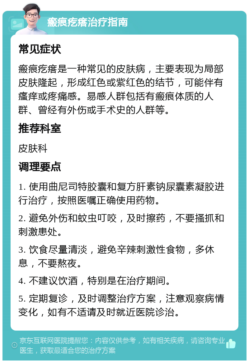 瘢痕疙瘩治疗指南 常见症状 瘢痕疙瘩是一种常见的皮肤病，主要表现为局部皮肤隆起，形成红色或紫红色的结节，可能伴有瘙痒或疼痛感。易感人群包括有瘢痕体质的人群、曾经有外伤或手术史的人群等。 推荐科室 皮肤科 调理要点 1. 使用曲尼司特胶囊和复方肝素钠尿囊素凝胶进行治疗，按照医嘱正确使用药物。 2. 避免外伤和蚊虫叮咬，及时擦药，不要搔抓和刺激患处。 3. 饮食尽量清淡，避免辛辣刺激性食物，多休息，不要熬夜。 4. 不建议饮酒，特别是在治疗期间。 5. 定期复诊，及时调整治疗方案，注意观察病情变化，如有不适请及时就近医院诊治。