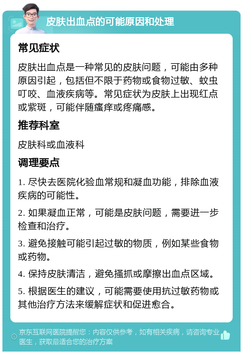 皮肤出血点的可能原因和处理 常见症状 皮肤出血点是一种常见的皮肤问题，可能由多种原因引起，包括但不限于药物或食物过敏、蚊虫叮咬、血液疾病等。常见症状为皮肤上出现红点或紫斑，可能伴随瘙痒或疼痛感。 推荐科室 皮肤科或血液科 调理要点 1. 尽快去医院化验血常规和凝血功能，排除血液疾病的可能性。 2. 如果凝血正常，可能是皮肤问题，需要进一步检查和治疗。 3. 避免接触可能引起过敏的物质，例如某些食物或药物。 4. 保持皮肤清洁，避免搔抓或摩擦出血点区域。 5. 根据医生的建议，可能需要使用抗过敏药物或其他治疗方法来缓解症状和促进愈合。