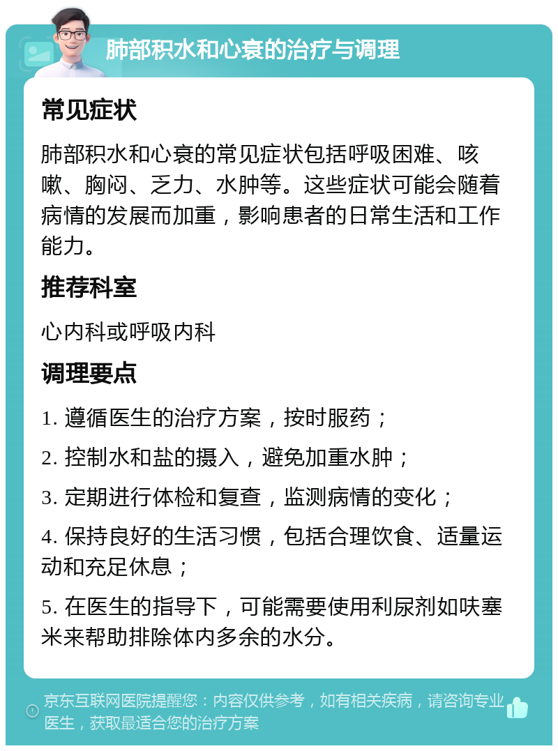 肺部积水和心衰的治疗与调理 常见症状 肺部积水和心衰的常见症状包括呼吸困难、咳嗽、胸闷、乏力、水肿等。这些症状可能会随着病情的发展而加重，影响患者的日常生活和工作能力。 推荐科室 心内科或呼吸内科 调理要点 1. 遵循医生的治疗方案，按时服药； 2. 控制水和盐的摄入，避免加重水肿； 3. 定期进行体检和复查，监测病情的变化； 4. 保持良好的生活习惯，包括合理饮食、适量运动和充足休息； 5. 在医生的指导下，可能需要使用利尿剂如呋塞米来帮助排除体内多余的水分。