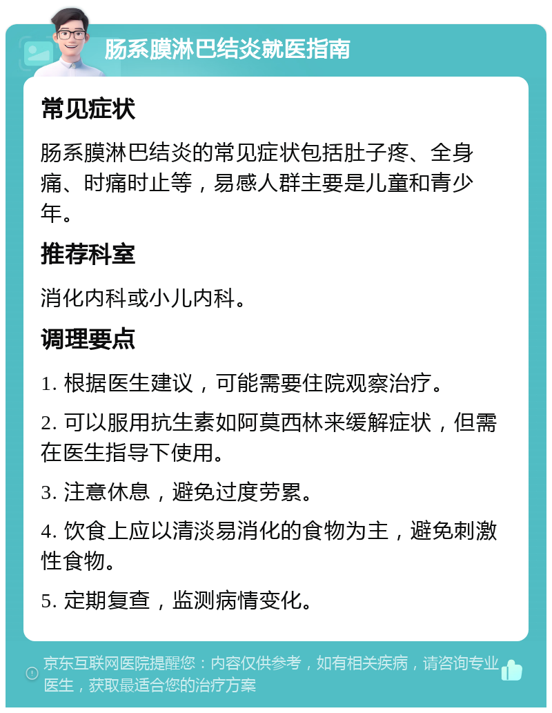 肠系膜淋巴结炎就医指南 常见症状 肠系膜淋巴结炎的常见症状包括肚子疼、全身痛、时痛时止等，易感人群主要是儿童和青少年。 推荐科室 消化内科或小儿内科。 调理要点 1. 根据医生建议，可能需要住院观察治疗。 2. 可以服用抗生素如阿莫西林来缓解症状，但需在医生指导下使用。 3. 注意休息，避免过度劳累。 4. 饮食上应以清淡易消化的食物为主，避免刺激性食物。 5. 定期复查，监测病情变化。