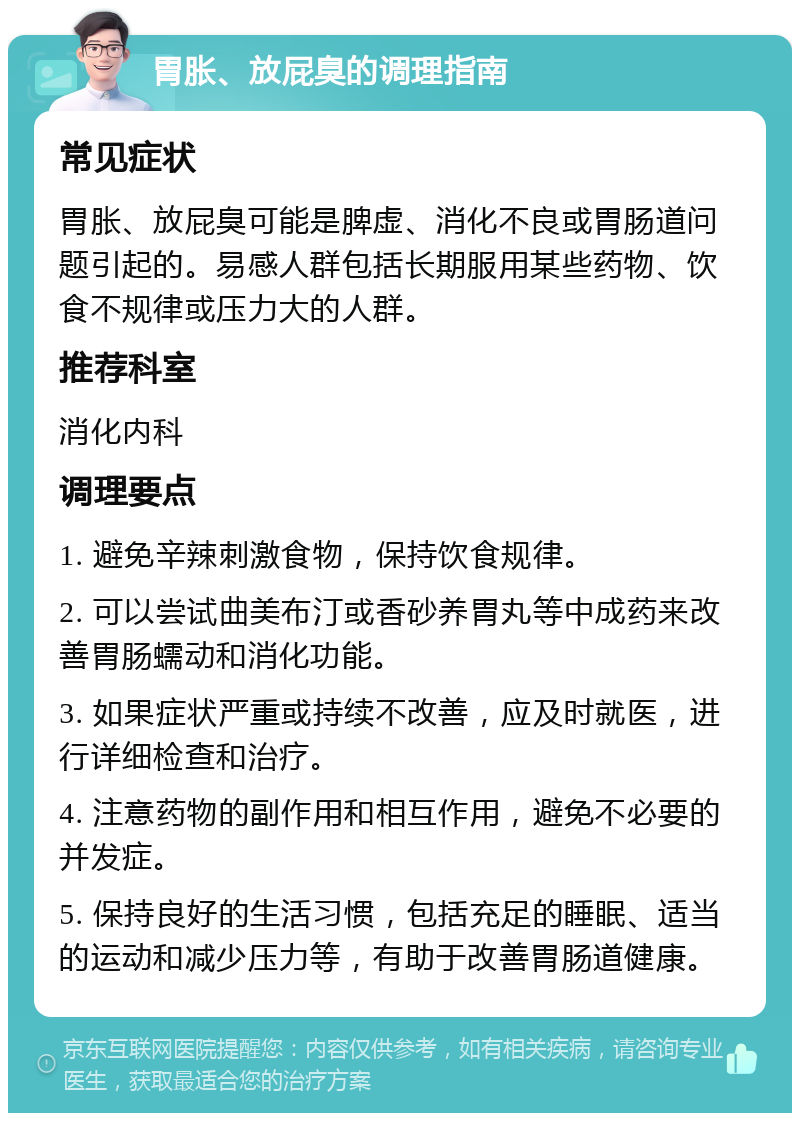 胃胀、放屁臭的调理指南 常见症状 胃胀、放屁臭可能是脾虚、消化不良或胃肠道问题引起的。易感人群包括长期服用某些药物、饮食不规律或压力大的人群。 推荐科室 消化内科 调理要点 1. 避免辛辣刺激食物，保持饮食规律。 2. 可以尝试曲美布汀或香砂养胃丸等中成药来改善胃肠蠕动和消化功能。 3. 如果症状严重或持续不改善，应及时就医，进行详细检查和治疗。 4. 注意药物的副作用和相互作用，避免不必要的并发症。 5. 保持良好的生活习惯，包括充足的睡眠、适当的运动和减少压力等，有助于改善胃肠道健康。