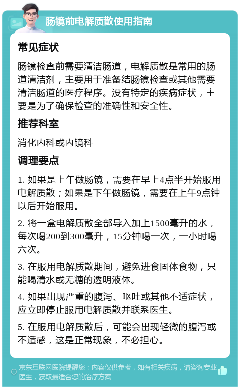 肠镜前电解质散使用指南 常见症状 肠镜检查前需要清洁肠道，电解质散是常用的肠道清洁剂，主要用于准备结肠镜检查或其他需要清洁肠道的医疗程序。没有特定的疾病症状，主要是为了确保检查的准确性和安全性。 推荐科室 消化内科或内镜科 调理要点 1. 如果是上午做肠镜，需要在早上4点半开始服用电解质散；如果是下午做肠镜，需要在上午9点钟以后开始服用。 2. 将一盒电解质散全部导入加上1500毫升的水，每次喝200到300毫升，15分钟喝一次，一小时喝六次。 3. 在服用电解质散期间，避免进食固体食物，只能喝清水或无糖的透明液体。 4. 如果出现严重的腹泻、呕吐或其他不适症状，应立即停止服用电解质散并联系医生。 5. 在服用电解质散后，可能会出现轻微的腹泻或不适感，这是正常现象，不必担心。