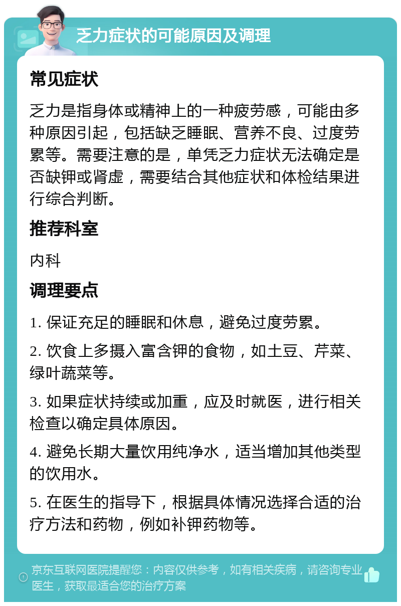 乏力症状的可能原因及调理 常见症状 乏力是指身体或精神上的一种疲劳感，可能由多种原因引起，包括缺乏睡眠、营养不良、过度劳累等。需要注意的是，单凭乏力症状无法确定是否缺钾或肾虚，需要结合其他症状和体检结果进行综合判断。 推荐科室 内科 调理要点 1. 保证充足的睡眠和休息，避免过度劳累。 2. 饮食上多摄入富含钾的食物，如土豆、芹菜、绿叶蔬菜等。 3. 如果症状持续或加重，应及时就医，进行相关检查以确定具体原因。 4. 避免长期大量饮用纯净水，适当增加其他类型的饮用水。 5. 在医生的指导下，根据具体情况选择合适的治疗方法和药物，例如补钾药物等。