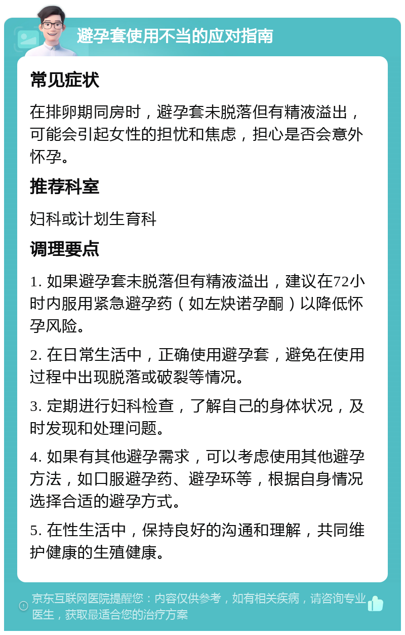 避孕套使用不当的应对指南 常见症状 在排卵期同房时，避孕套未脱落但有精液溢出，可能会引起女性的担忧和焦虑，担心是否会意外怀孕。 推荐科室 妇科或计划生育科 调理要点 1. 如果避孕套未脱落但有精液溢出，建议在72小时内服用紧急避孕药（如左炔诺孕酮）以降低怀孕风险。 2. 在日常生活中，正确使用避孕套，避免在使用过程中出现脱落或破裂等情况。 3. 定期进行妇科检查，了解自己的身体状况，及时发现和处理问题。 4. 如果有其他避孕需求，可以考虑使用其他避孕方法，如口服避孕药、避孕环等，根据自身情况选择合适的避孕方式。 5. 在性生活中，保持良好的沟通和理解，共同维护健康的生殖健康。