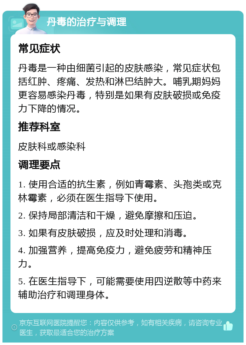 丹毒的治疗与调理 常见症状 丹毒是一种由细菌引起的皮肤感染，常见症状包括红肿、疼痛、发热和淋巴结肿大。哺乳期妈妈更容易感染丹毒，特别是如果有皮肤破损或免疫力下降的情况。 推荐科室 皮肤科或感染科 调理要点 1. 使用合适的抗生素，例如青霉素、头孢类或克林霉素，必须在医生指导下使用。 2. 保持局部清洁和干燥，避免摩擦和压迫。 3. 如果有皮肤破损，应及时处理和消毒。 4. 加强营养，提高免疫力，避免疲劳和精神压力。 5. 在医生指导下，可能需要使用四逆散等中药来辅助治疗和调理身体。