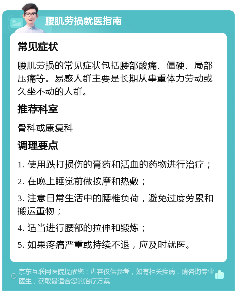 腰肌劳损就医指南 常见症状 腰肌劳损的常见症状包括腰部酸痛、僵硬、局部压痛等。易感人群主要是长期从事重体力劳动或久坐不动的人群。 推荐科室 骨科或康复科 调理要点 1. 使用跌打损伤的膏药和活血的药物进行治疗； 2. 在晚上睡觉前做按摩和热敷； 3. 注意日常生活中的腰椎负荷，避免过度劳累和搬运重物； 4. 适当进行腰部的拉伸和锻炼； 5. 如果疼痛严重或持续不退，应及时就医。