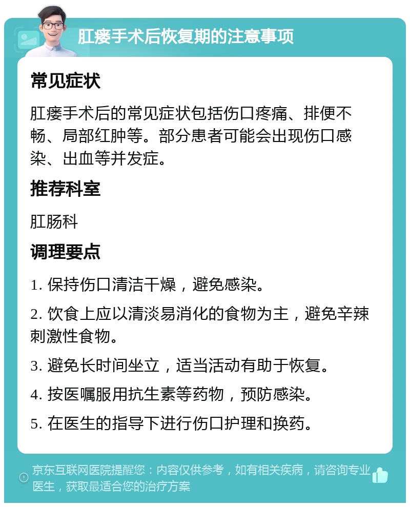 肛瘘手术后恢复期的注意事项 常见症状 肛瘘手术后的常见症状包括伤口疼痛、排便不畅、局部红肿等。部分患者可能会出现伤口感染、出血等并发症。 推荐科室 肛肠科 调理要点 1. 保持伤口清洁干燥，避免感染。 2. 饮食上应以清淡易消化的食物为主，避免辛辣刺激性食物。 3. 避免长时间坐立，适当活动有助于恢复。 4. 按医嘱服用抗生素等药物，预防感染。 5. 在医生的指导下进行伤口护理和换药。