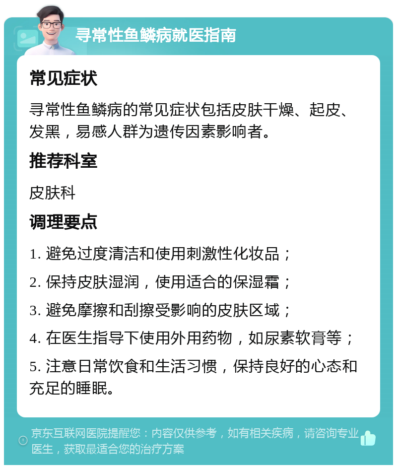 寻常性鱼鳞病就医指南 常见症状 寻常性鱼鳞病的常见症状包括皮肤干燥、起皮、发黑，易感人群为遗传因素影响者。 推荐科室 皮肤科 调理要点 1. 避免过度清洁和使用刺激性化妆品； 2. 保持皮肤湿润，使用适合的保湿霜； 3. 避免摩擦和刮擦受影响的皮肤区域； 4. 在医生指导下使用外用药物，如尿素软膏等； 5. 注意日常饮食和生活习惯，保持良好的心态和充足的睡眠。