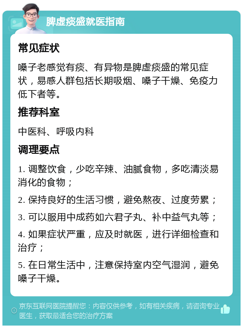 脾虚痰盛就医指南 常见症状 嗓子老感觉有痰、有异物是脾虚痰盛的常见症状，易感人群包括长期吸烟、嗓子干燥、免疫力低下者等。 推荐科室 中医科、呼吸内科 调理要点 1. 调整饮食，少吃辛辣、油腻食物，多吃清淡易消化的食物； 2. 保持良好的生活习惯，避免熬夜、过度劳累； 3. 可以服用中成药如六君子丸、补中益气丸等； 4. 如果症状严重，应及时就医，进行详细检查和治疗； 5. 在日常生活中，注意保持室内空气湿润，避免嗓子干燥。