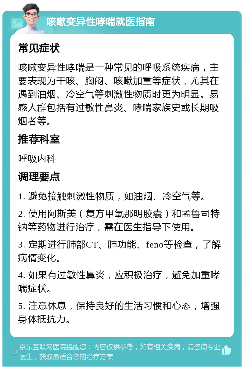 咳嗽变异性哮喘就医指南 常见症状 咳嗽变异性哮喘是一种常见的呼吸系统疾病，主要表现为干咳、胸闷、咳嗽加重等症状，尤其在遇到油烟、冷空气等刺激性物质时更为明显。易感人群包括有过敏性鼻炎、哮喘家族史或长期吸烟者等。 推荐科室 呼吸内科 调理要点 1. 避免接触刺激性物质，如油烟、冷空气等。 2. 使用阿斯美（复方甲氧那明胶囊）和孟鲁司特钠等药物进行治疗，需在医生指导下使用。 3. 定期进行肺部CT、肺功能、feno等检查，了解病情变化。 4. 如果有过敏性鼻炎，应积极治疗，避免加重哮喘症状。 5. 注意休息，保持良好的生活习惯和心态，增强身体抵抗力。