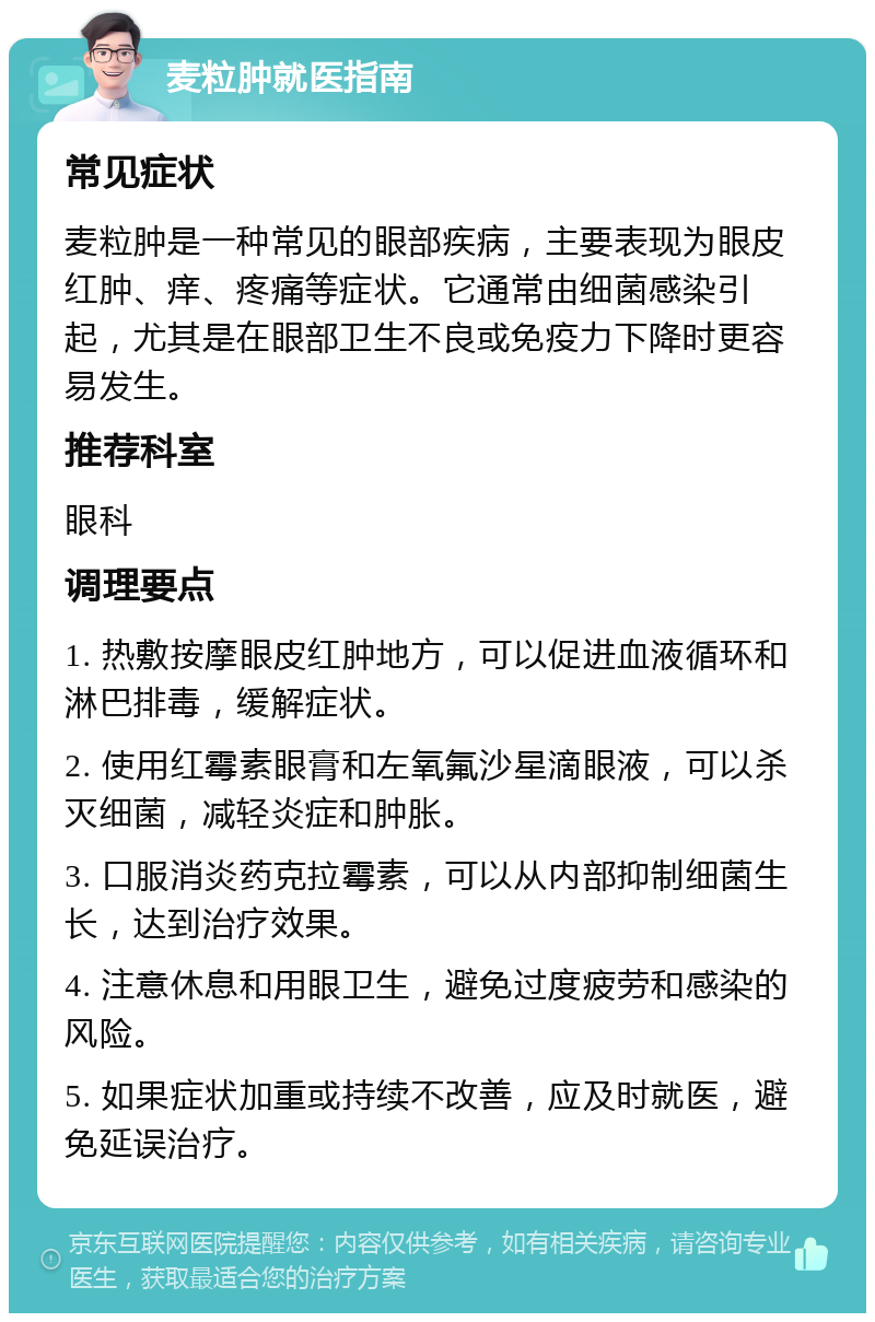 麦粒肿就医指南 常见症状 麦粒肿是一种常见的眼部疾病，主要表现为眼皮红肿、痒、疼痛等症状。它通常由细菌感染引起，尤其是在眼部卫生不良或免疫力下降时更容易发生。 推荐科室 眼科 调理要点 1. 热敷按摩眼皮红肿地方，可以促进血液循环和淋巴排毒，缓解症状。 2. 使用红霉素眼膏和左氧氟沙星滴眼液，可以杀灭细菌，减轻炎症和肿胀。 3. 口服消炎药克拉霉素，可以从内部抑制细菌生长，达到治疗效果。 4. 注意休息和用眼卫生，避免过度疲劳和感染的风险。 5. 如果症状加重或持续不改善，应及时就医，避免延误治疗。