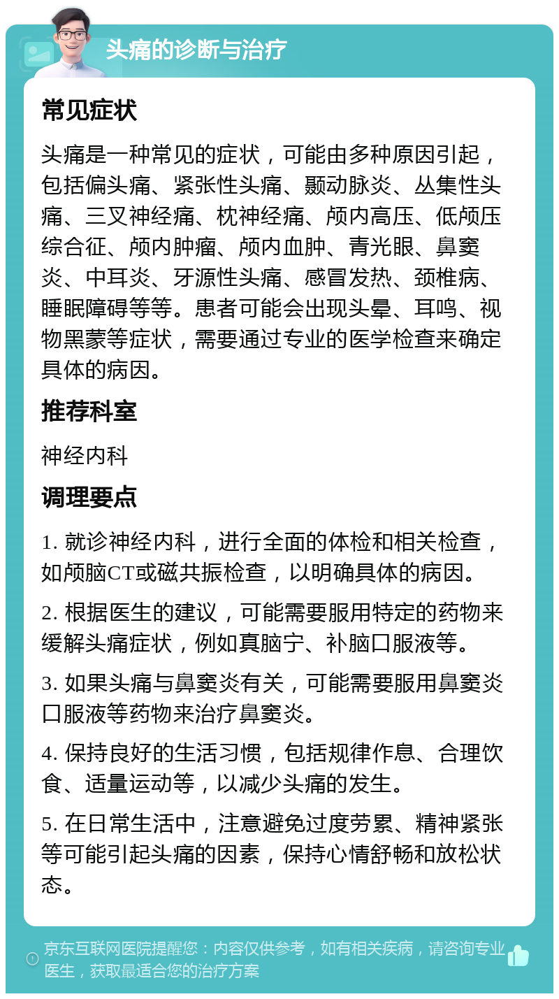 头痛的诊断与治疗 常见症状 头痛是一种常见的症状，可能由多种原因引起，包括偏头痛、紧张性头痛、颞动脉炎、丛集性头痛、三叉神经痛、枕神经痛、颅内高压、低颅压综合征、颅内肿瘤、颅内血肿、青光眼、鼻窦炎、中耳炎、牙源性头痛、感冒发热、颈椎病、睡眠障碍等等。患者可能会出现头晕、耳鸣、视物黑蒙等症状，需要通过专业的医学检查来确定具体的病因。 推荐科室 神经内科 调理要点 1. 就诊神经内科，进行全面的体检和相关检查，如颅脑CT或磁共振检查，以明确具体的病因。 2. 根据医生的建议，可能需要服用特定的药物来缓解头痛症状，例如真脑宁、补脑口服液等。 3. 如果头痛与鼻窦炎有关，可能需要服用鼻窦炎口服液等药物来治疗鼻窦炎。 4. 保持良好的生活习惯，包括规律作息、合理饮食、适量运动等，以减少头痛的发生。 5. 在日常生活中，注意避免过度劳累、精神紧张等可能引起头痛的因素，保持心情舒畅和放松状态。