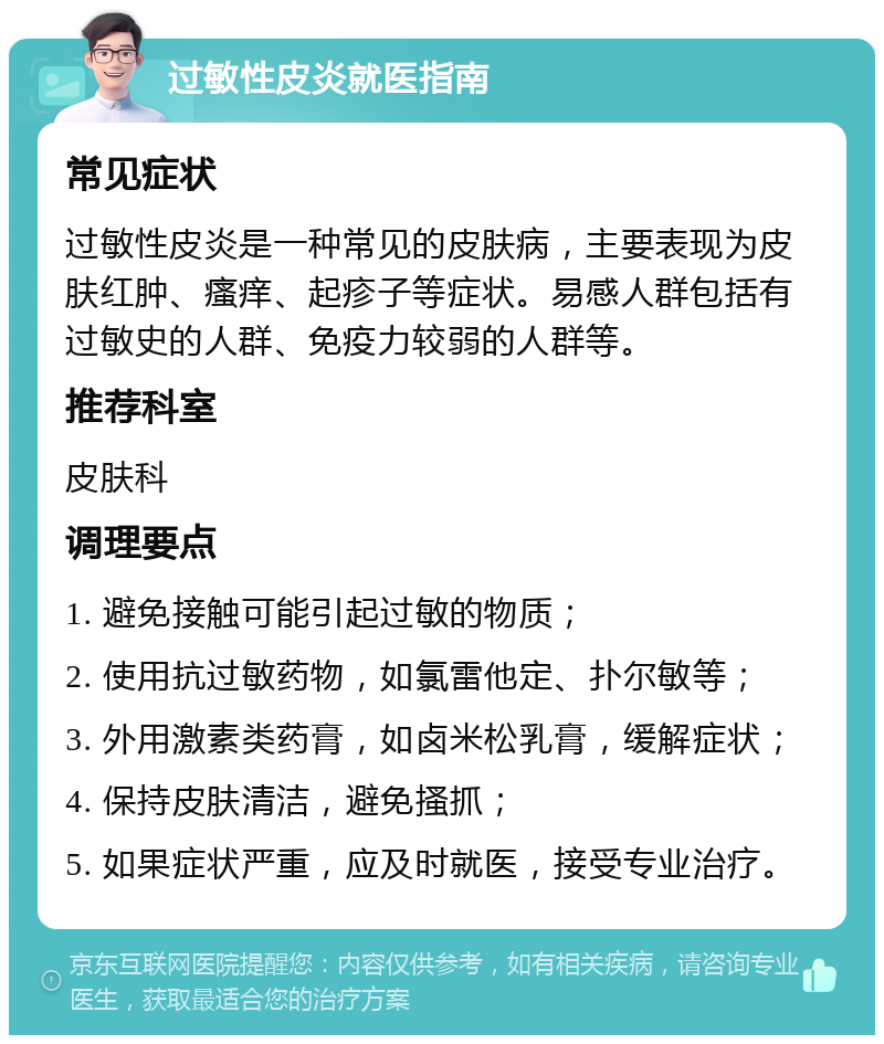 过敏性皮炎就医指南 常见症状 过敏性皮炎是一种常见的皮肤病，主要表现为皮肤红肿、瘙痒、起疹子等症状。易感人群包括有过敏史的人群、免疫力较弱的人群等。 推荐科室 皮肤科 调理要点 1. 避免接触可能引起过敏的物质； 2. 使用抗过敏药物，如氯雷他定、扑尔敏等； 3. 外用激素类药膏，如卤米松乳膏，缓解症状； 4. 保持皮肤清洁，避免搔抓； 5. 如果症状严重，应及时就医，接受专业治疗。