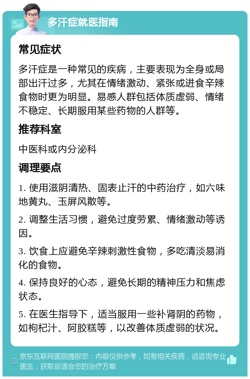 多汗症就医指南 常见症状 多汗症是一种常见的疾病，主要表现为全身或局部出汗过多，尤其在情绪激动、紧张或进食辛辣食物时更为明显。易感人群包括体质虚弱、情绪不稳定、长期服用某些药物的人群等。 推荐科室 中医科或内分泌科 调理要点 1. 使用滋阴清热、固表止汗的中药治疗，如六味地黄丸、玉屏风散等。 2. 调整生活习惯，避免过度劳累、情绪激动等诱因。 3. 饮食上应避免辛辣刺激性食物，多吃清淡易消化的食物。 4. 保持良好的心态，避免长期的精神压力和焦虑状态。 5. 在医生指导下，适当服用一些补肾阴的药物，如枸杞汁、阿胶糕等，以改善体质虚弱的状况。