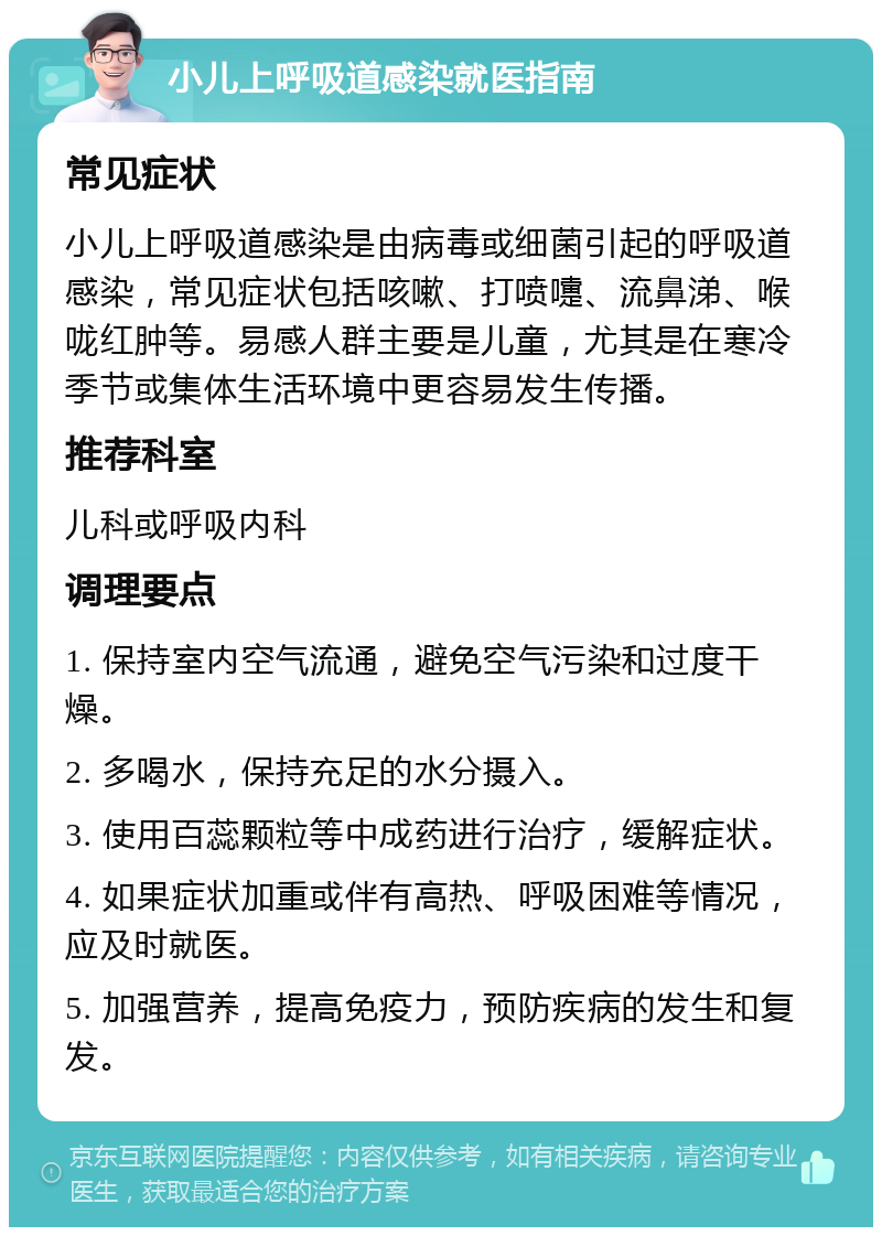 小儿上呼吸道感染就医指南 常见症状 小儿上呼吸道感染是由病毒或细菌引起的呼吸道感染，常见症状包括咳嗽、打喷嚏、流鼻涕、喉咙红肿等。易感人群主要是儿童，尤其是在寒冷季节或集体生活环境中更容易发生传播。 推荐科室 儿科或呼吸内科 调理要点 1. 保持室内空气流通，避免空气污染和过度干燥。 2. 多喝水，保持充足的水分摄入。 3. 使用百蕊颗粒等中成药进行治疗，缓解症状。 4. 如果症状加重或伴有高热、呼吸困难等情况，应及时就医。 5. 加强营养，提高免疫力，预防疾病的发生和复发。