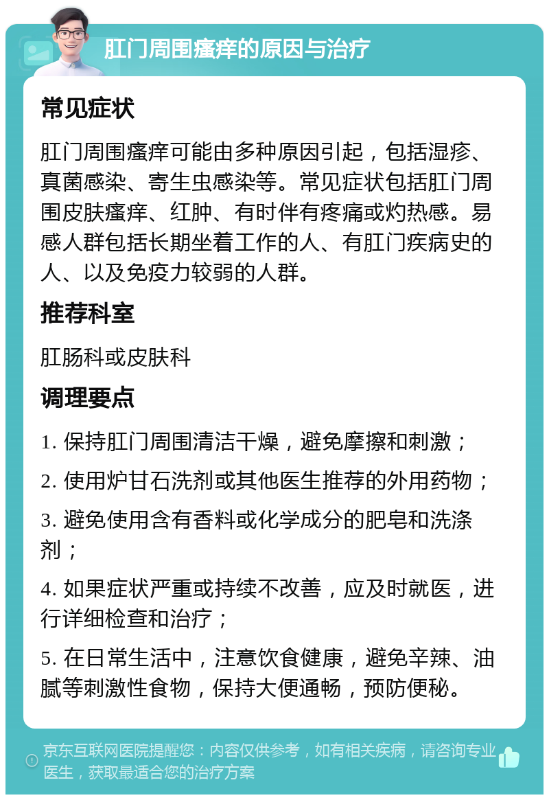 肛门周围瘙痒的原因与治疗 常见症状 肛门周围瘙痒可能由多种原因引起，包括湿疹、真菌感染、寄生虫感染等。常见症状包括肛门周围皮肤瘙痒、红肿、有时伴有疼痛或灼热感。易感人群包括长期坐着工作的人、有肛门疾病史的人、以及免疫力较弱的人群。 推荐科室 肛肠科或皮肤科 调理要点 1. 保持肛门周围清洁干燥，避免摩擦和刺激； 2. 使用炉甘石洗剂或其他医生推荐的外用药物； 3. 避免使用含有香料或化学成分的肥皂和洗涤剂； 4. 如果症状严重或持续不改善，应及时就医，进行详细检查和治疗； 5. 在日常生活中，注意饮食健康，避免辛辣、油腻等刺激性食物，保持大便通畅，预防便秘。