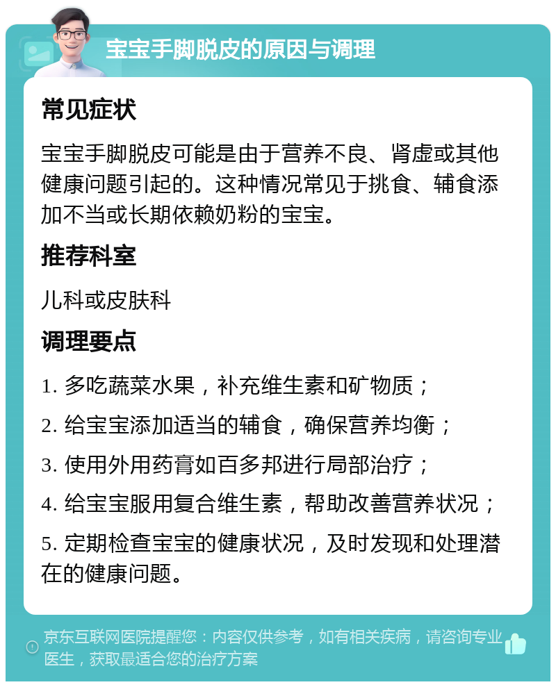 宝宝手脚脱皮的原因与调理 常见症状 宝宝手脚脱皮可能是由于营养不良、肾虚或其他健康问题引起的。这种情况常见于挑食、辅食添加不当或长期依赖奶粉的宝宝。 推荐科室 儿科或皮肤科 调理要点 1. 多吃蔬菜水果，补充维生素和矿物质； 2. 给宝宝添加适当的辅食，确保营养均衡； 3. 使用外用药膏如百多邦进行局部治疗； 4. 给宝宝服用复合维生素，帮助改善营养状况； 5. 定期检查宝宝的健康状况，及时发现和处理潜在的健康问题。