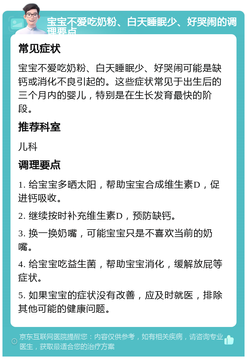 宝宝不爱吃奶粉、白天睡眠少、好哭闹的调理要点 常见症状 宝宝不爱吃奶粉、白天睡眠少、好哭闹可能是缺钙或消化不良引起的。这些症状常见于出生后的三个月内的婴儿，特别是在生长发育最快的阶段。 推荐科室 儿科 调理要点 1. 给宝宝多晒太阳，帮助宝宝合成维生素D，促进钙吸收。 2. 继续按时补充维生素D，预防缺钙。 3. 换一换奶嘴，可能宝宝只是不喜欢当前的奶嘴。 4. 给宝宝吃益生菌，帮助宝宝消化，缓解放屁等症状。 5. 如果宝宝的症状没有改善，应及时就医，排除其他可能的健康问题。