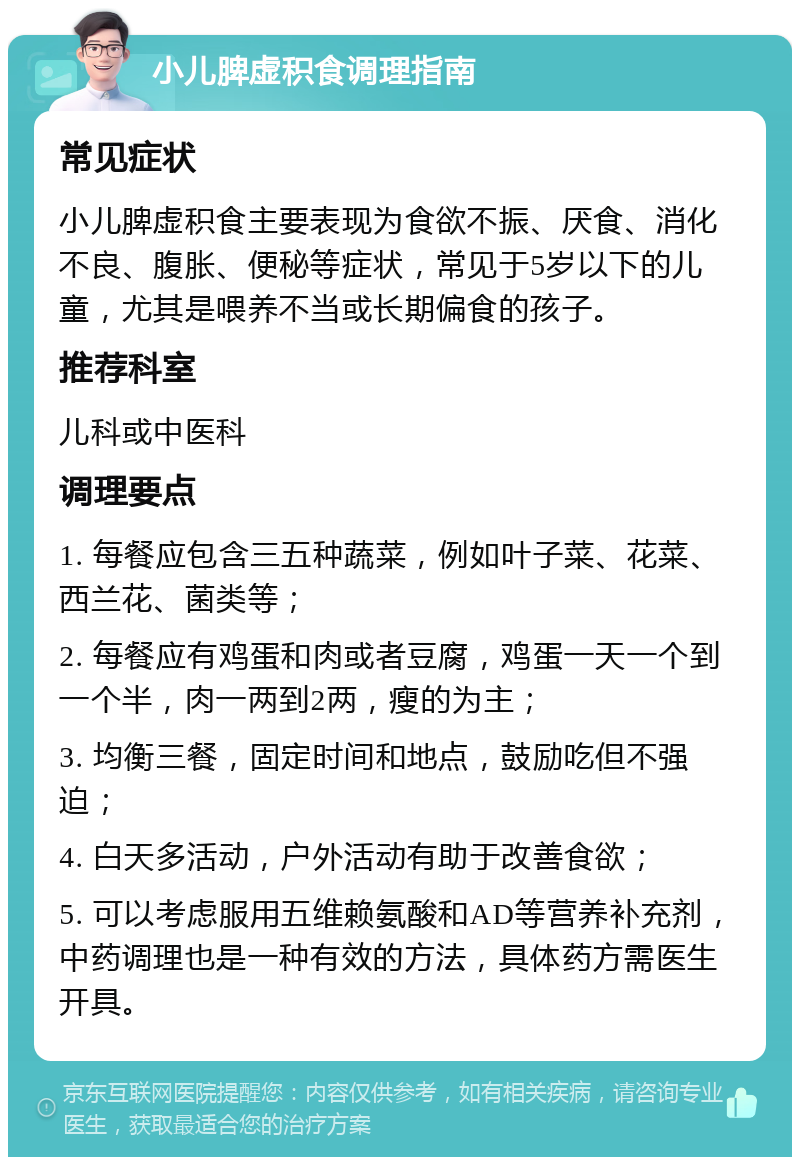 小儿脾虚积食调理指南 常见症状 小儿脾虚积食主要表现为食欲不振、厌食、消化不良、腹胀、便秘等症状，常见于5岁以下的儿童，尤其是喂养不当或长期偏食的孩子。 推荐科室 儿科或中医科 调理要点 1. 每餐应包含三五种蔬菜，例如叶子菜、花菜、西兰花、菌类等； 2. 每餐应有鸡蛋和肉或者豆腐，鸡蛋一天一个到一个半，肉一两到2两，瘦的为主； 3. 均衡三餐，固定时间和地点，鼓励吃但不强迫； 4. 白天多活动，户外活动有助于改善食欲； 5. 可以考虑服用五维赖氨酸和AD等营养补充剂，中药调理也是一种有效的方法，具体药方需医生开具。