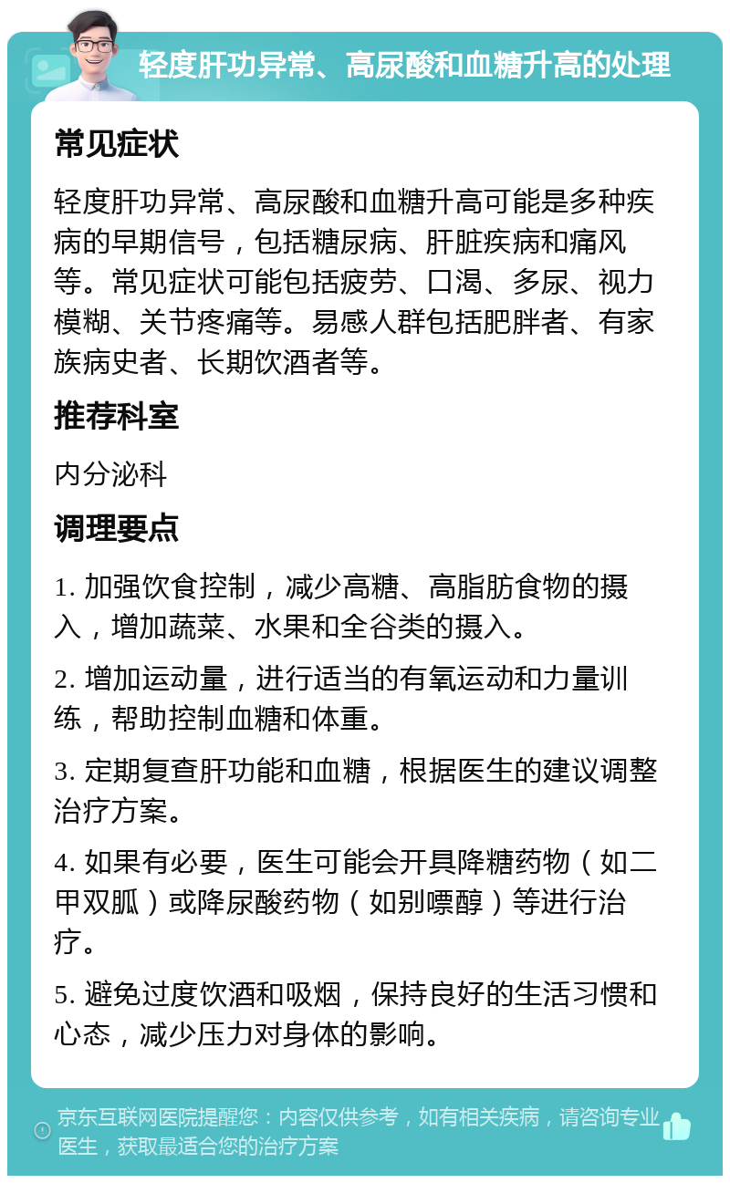 轻度肝功异常、高尿酸和血糖升高的处理 常见症状 轻度肝功异常、高尿酸和血糖升高可能是多种疾病的早期信号，包括糖尿病、肝脏疾病和痛风等。常见症状可能包括疲劳、口渴、多尿、视力模糊、关节疼痛等。易感人群包括肥胖者、有家族病史者、长期饮酒者等。 推荐科室 内分泌科 调理要点 1. 加强饮食控制，减少高糖、高脂肪食物的摄入，增加蔬菜、水果和全谷类的摄入。 2. 增加运动量，进行适当的有氧运动和力量训练，帮助控制血糖和体重。 3. 定期复查肝功能和血糖，根据医生的建议调整治疗方案。 4. 如果有必要，医生可能会开具降糖药物（如二甲双胍）或降尿酸药物（如别嘌醇）等进行治疗。 5. 避免过度饮酒和吸烟，保持良好的生活习惯和心态，减少压力对身体的影响。