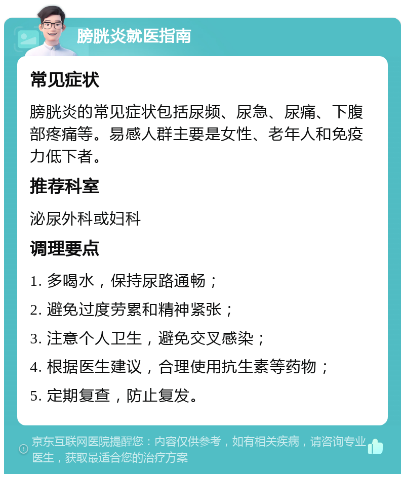 膀胱炎就医指南 常见症状 膀胱炎的常见症状包括尿频、尿急、尿痛、下腹部疼痛等。易感人群主要是女性、老年人和免疫力低下者。 推荐科室 泌尿外科或妇科 调理要点 1. 多喝水，保持尿路通畅； 2. 避免过度劳累和精神紧张； 3. 注意个人卫生，避免交叉感染； 4. 根据医生建议，合理使用抗生素等药物； 5. 定期复查，防止复发。