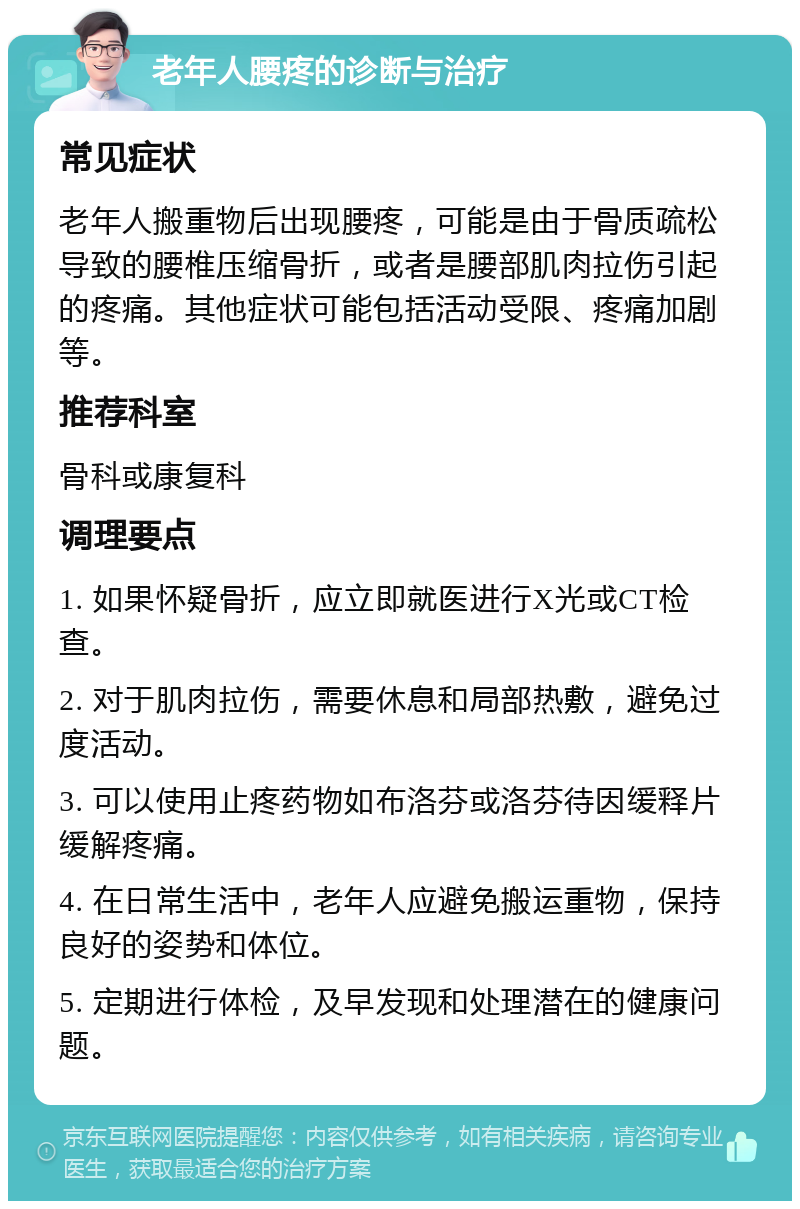 老年人腰疼的诊断与治疗 常见症状 老年人搬重物后出现腰疼，可能是由于骨质疏松导致的腰椎压缩骨折，或者是腰部肌肉拉伤引起的疼痛。其他症状可能包括活动受限、疼痛加剧等。 推荐科室 骨科或康复科 调理要点 1. 如果怀疑骨折，应立即就医进行X光或CT检查。 2. 对于肌肉拉伤，需要休息和局部热敷，避免过度活动。 3. 可以使用止疼药物如布洛芬或洛芬待因缓释片缓解疼痛。 4. 在日常生活中，老年人应避免搬运重物，保持良好的姿势和体位。 5. 定期进行体检，及早发现和处理潜在的健康问题。