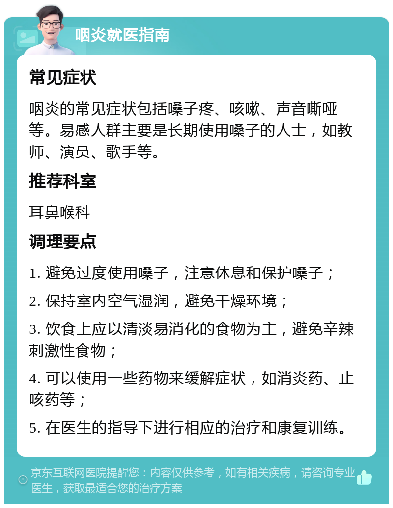 咽炎就医指南 常见症状 咽炎的常见症状包括嗓子疼、咳嗽、声音嘶哑等。易感人群主要是长期使用嗓子的人士，如教师、演员、歌手等。 推荐科室 耳鼻喉科 调理要点 1. 避免过度使用嗓子，注意休息和保护嗓子； 2. 保持室内空气湿润，避免干燥环境； 3. 饮食上应以清淡易消化的食物为主，避免辛辣刺激性食物； 4. 可以使用一些药物来缓解症状，如消炎药、止咳药等； 5. 在医生的指导下进行相应的治疗和康复训练。