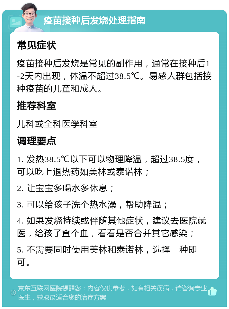 疫苗接种后发烧处理指南 常见症状 疫苗接种后发烧是常见的副作用，通常在接种后1-2天内出现，体温不超过38.5℃。易感人群包括接种疫苗的儿童和成人。 推荐科室 儿科或全科医学科室 调理要点 1. 发热38.5℃以下可以物理降温，超过38.5度，可以吃上退热药如美林或泰诺林； 2. 让宝宝多喝水多休息； 3. 可以给孩子洗个热水澡，帮助降温； 4. 如果发烧持续或伴随其他症状，建议去医院就医，给孩子查个血，看看是否合并其它感染； 5. 不需要同时使用美林和泰诺林，选择一种即可。