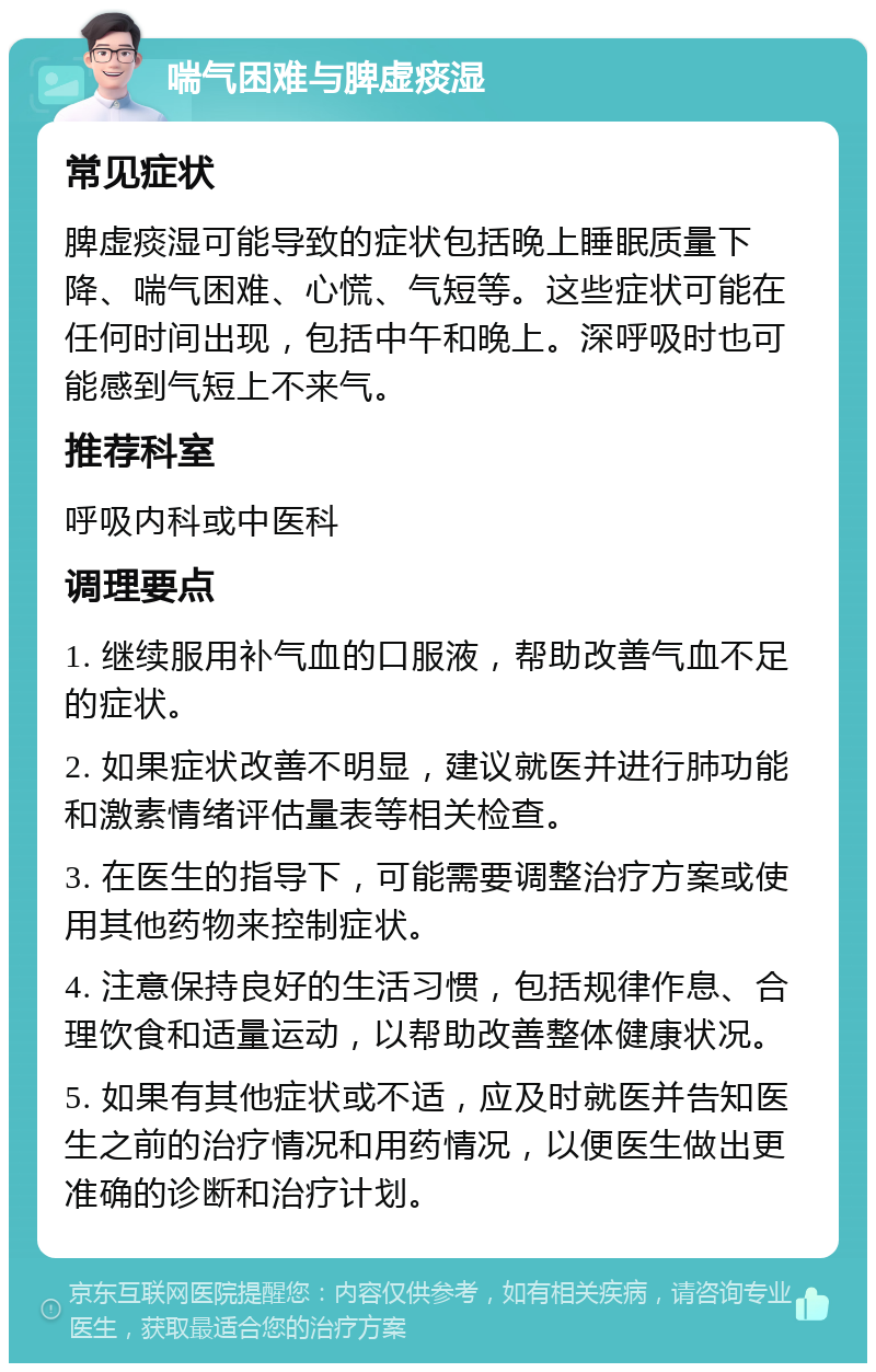 喘气困难与脾虚痰湿 常见症状 脾虚痰湿可能导致的症状包括晚上睡眠质量下降、喘气困难、心慌、气短等。这些症状可能在任何时间出现，包括中午和晚上。深呼吸时也可能感到气短上不来气。 推荐科室 呼吸内科或中医科 调理要点 1. 继续服用补气血的口服液，帮助改善气血不足的症状。 2. 如果症状改善不明显，建议就医并进行肺功能和激素情绪评估量表等相关检查。 3. 在医生的指导下，可能需要调整治疗方案或使用其他药物来控制症状。 4. 注意保持良好的生活习惯，包括规律作息、合理饮食和适量运动，以帮助改善整体健康状况。 5. 如果有其他症状或不适，应及时就医并告知医生之前的治疗情况和用药情况，以便医生做出更准确的诊断和治疗计划。