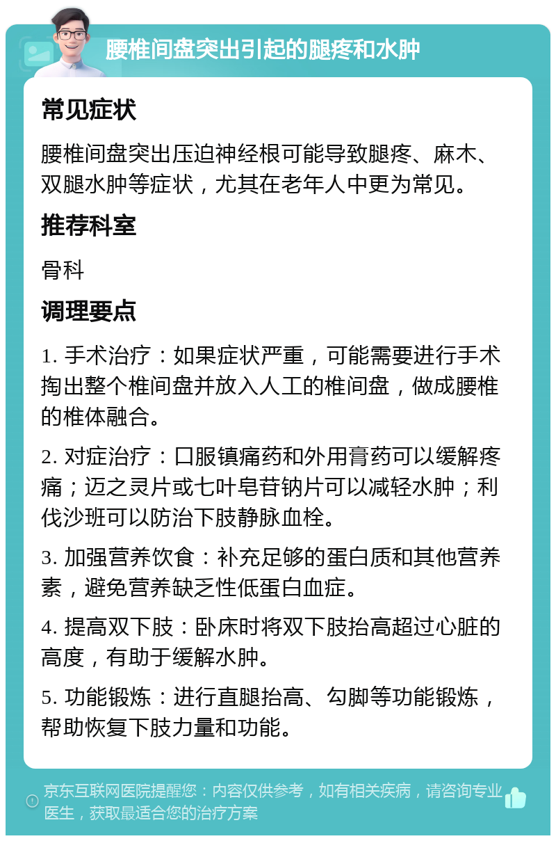 腰椎间盘突出引起的腿疼和水肿 常见症状 腰椎间盘突出压迫神经根可能导致腿疼、麻木、双腿水肿等症状，尤其在老年人中更为常见。 推荐科室 骨科 调理要点 1. 手术治疗：如果症状严重，可能需要进行手术掏出整个椎间盘并放入人工的椎间盘，做成腰椎的椎体融合。 2. 对症治疗：口服镇痛药和外用膏药可以缓解疼痛；迈之灵片或七叶皂苷钠片可以减轻水肿；利伐沙班可以防治下肢静脉血栓。 3. 加强营养饮食：补充足够的蛋白质和其他营养素，避免营养缺乏性低蛋白血症。 4. 提高双下肢：卧床时将双下肢抬高超过心脏的高度，有助于缓解水肿。 5. 功能锻炼：进行直腿抬高、勾脚等功能锻炼，帮助恢复下肢力量和功能。