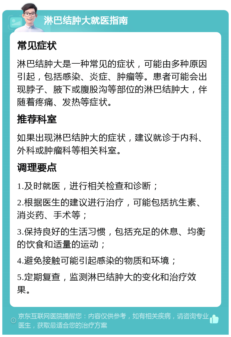 淋巴结肿大就医指南 常见症状 淋巴结肿大是一种常见的症状，可能由多种原因引起，包括感染、炎症、肿瘤等。患者可能会出现脖子、腋下或腹股沟等部位的淋巴结肿大，伴随着疼痛、发热等症状。 推荐科室 如果出现淋巴结肿大的症状，建议就诊于内科、外科或肿瘤科等相关科室。 调理要点 1.及时就医，进行相关检查和诊断； 2.根据医生的建议进行治疗，可能包括抗生素、消炎药、手术等； 3.保持良好的生活习惯，包括充足的休息、均衡的饮食和适量的运动； 4.避免接触可能引起感染的物质和环境； 5.定期复查，监测淋巴结肿大的变化和治疗效果。