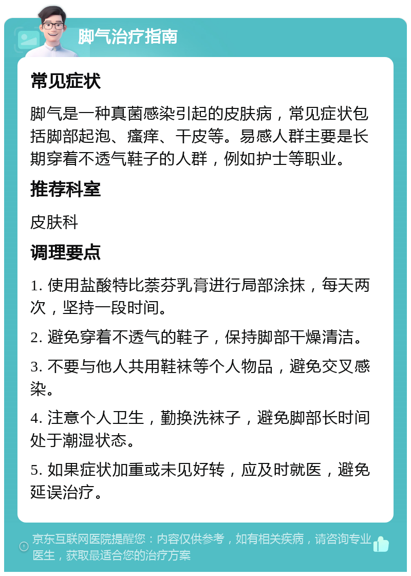 脚气治疗指南 常见症状 脚气是一种真菌感染引起的皮肤病，常见症状包括脚部起泡、瘙痒、干皮等。易感人群主要是长期穿着不透气鞋子的人群，例如护士等职业。 推荐科室 皮肤科 调理要点 1. 使用盐酸特比萘芬乳膏进行局部涂抹，每天两次，坚持一段时间。 2. 避免穿着不透气的鞋子，保持脚部干燥清洁。 3. 不要与他人共用鞋袜等个人物品，避免交叉感染。 4. 注意个人卫生，勤换洗袜子，避免脚部长时间处于潮湿状态。 5. 如果症状加重或未见好转，应及时就医，避免延误治疗。