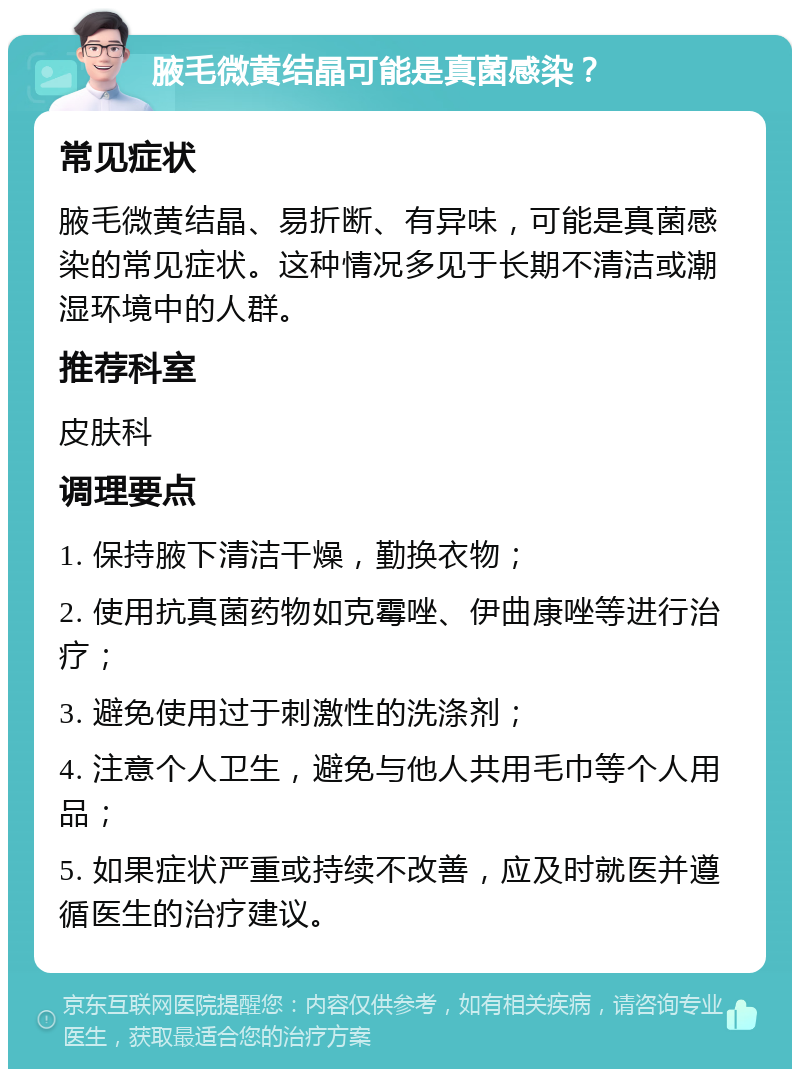 腋毛微黄结晶可能是真菌感染？ 常见症状 腋毛微黄结晶、易折断、有异味，可能是真菌感染的常见症状。这种情况多见于长期不清洁或潮湿环境中的人群。 推荐科室 皮肤科 调理要点 1. 保持腋下清洁干燥，勤换衣物； 2. 使用抗真菌药物如克霉唑、伊曲康唑等进行治疗； 3. 避免使用过于刺激性的洗涤剂； 4. 注意个人卫生，避免与他人共用毛巾等个人用品； 5. 如果症状严重或持续不改善，应及时就医并遵循医生的治疗建议。