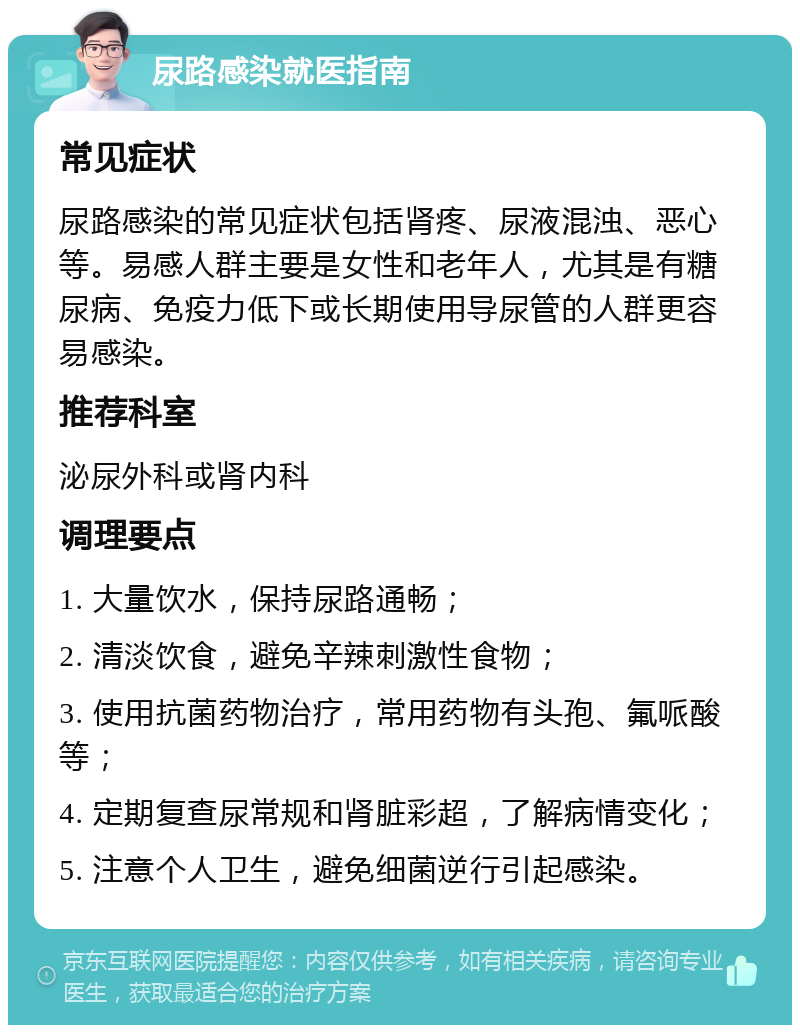 尿路感染就医指南 常见症状 尿路感染的常见症状包括肾疼、尿液混浊、恶心等。易感人群主要是女性和老年人，尤其是有糖尿病、免疫力低下或长期使用导尿管的人群更容易感染。 推荐科室 泌尿外科或肾内科 调理要点 1. 大量饮水，保持尿路通畅； 2. 清淡饮食，避免辛辣刺激性食物； 3. 使用抗菌药物治疗，常用药物有头孢、氟哌酸等； 4. 定期复查尿常规和肾脏彩超，了解病情变化； 5. 注意个人卫生，避免细菌逆行引起感染。