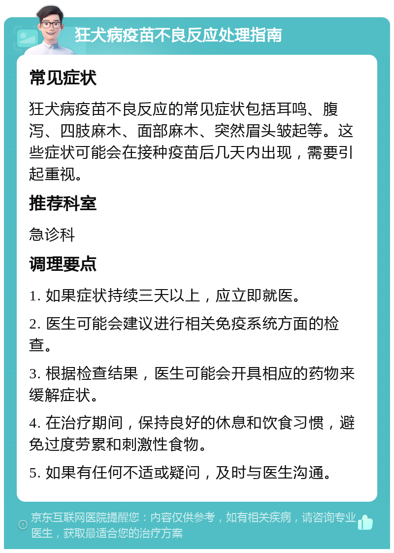 狂犬病疫苗不良反应处理指南 常见症状 狂犬病疫苗不良反应的常见症状包括耳鸣、腹泻、四肢麻木、面部麻木、突然眉头皱起等。这些症状可能会在接种疫苗后几天内出现，需要引起重视。 推荐科室 急诊科 调理要点 1. 如果症状持续三天以上，应立即就医。 2. 医生可能会建议进行相关免疫系统方面的检查。 3. 根据检查结果，医生可能会开具相应的药物来缓解症状。 4. 在治疗期间，保持良好的休息和饮食习惯，避免过度劳累和刺激性食物。 5. 如果有任何不适或疑问，及时与医生沟通。