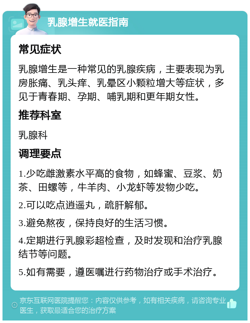 乳腺增生就医指南 常见症状 乳腺增生是一种常见的乳腺疾病，主要表现为乳房胀痛、乳头痒、乳晕区小颗粒增大等症状，多见于青春期、孕期、哺乳期和更年期女性。 推荐科室 乳腺科 调理要点 1.少吃雌激素水平高的食物，如蜂蜜、豆浆、奶茶、田螺等，牛羊肉、小龙虾等发物少吃。 2.可以吃点逍遥丸，疏肝解郁。 3.避免熬夜，保持良好的生活习惯。 4.定期进行乳腺彩超检查，及时发现和治疗乳腺结节等问题。 5.如有需要，遵医嘱进行药物治疗或手术治疗。