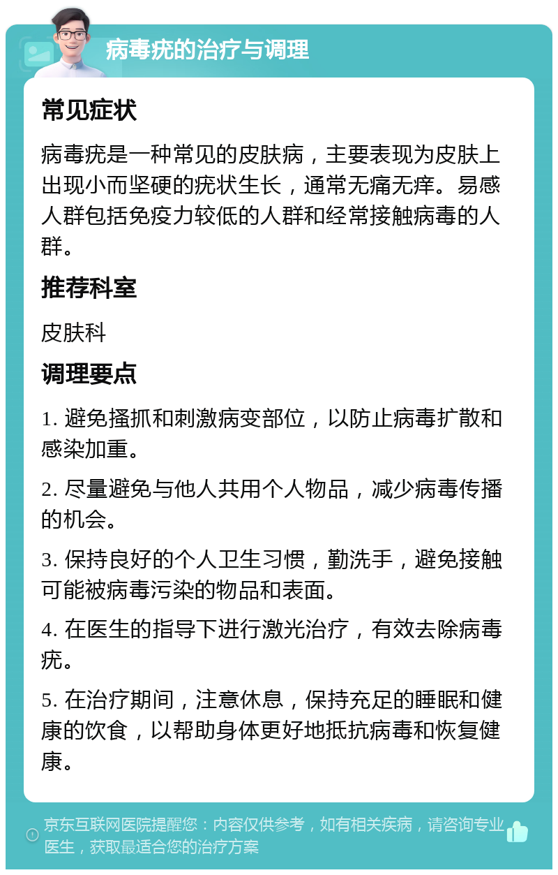 病毒疣的治疗与调理 常见症状 病毒疣是一种常见的皮肤病，主要表现为皮肤上出现小而坚硬的疣状生长，通常无痛无痒。易感人群包括免疫力较低的人群和经常接触病毒的人群。 推荐科室 皮肤科 调理要点 1. 避免搔抓和刺激病变部位，以防止病毒扩散和感染加重。 2. 尽量避免与他人共用个人物品，减少病毒传播的机会。 3. 保持良好的个人卫生习惯，勤洗手，避免接触可能被病毒污染的物品和表面。 4. 在医生的指导下进行激光治疗，有效去除病毒疣。 5. 在治疗期间，注意休息，保持充足的睡眠和健康的饮食，以帮助身体更好地抵抗病毒和恢复健康。