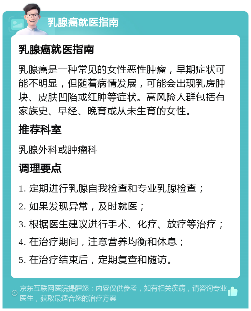 乳腺癌就医指南 乳腺癌就医指南 乳腺癌是一种常见的女性恶性肿瘤，早期症状可能不明显，但随着病情发展，可能会出现乳房肿块、皮肤凹陷或红肿等症状。高风险人群包括有家族史、早经、晚育或从未生育的女性。 推荐科室 乳腺外科或肿瘤科 调理要点 1. 定期进行乳腺自我检查和专业乳腺检查； 2. 如果发现异常，及时就医； 3. 根据医生建议进行手术、化疗、放疗等治疗； 4. 在治疗期间，注意营养均衡和休息； 5. 在治疗结束后，定期复查和随访。