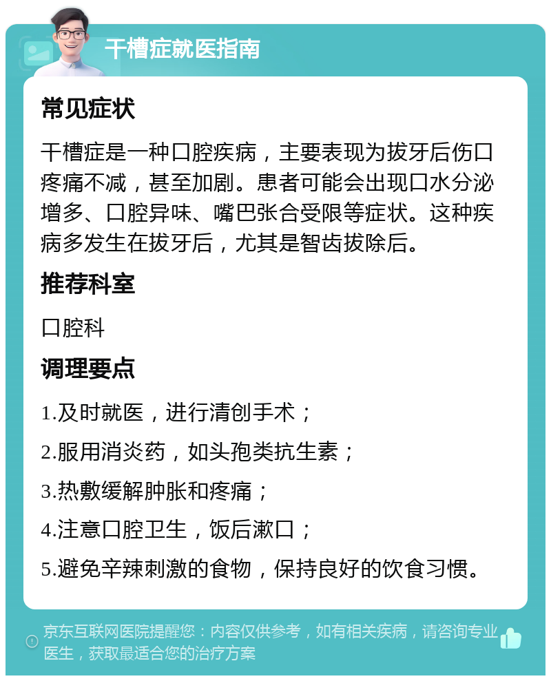 干槽症就医指南 常见症状 干槽症是一种口腔疾病，主要表现为拔牙后伤口疼痛不减，甚至加剧。患者可能会出现口水分泌增多、口腔异味、嘴巴张合受限等症状。这种疾病多发生在拔牙后，尤其是智齿拔除后。 推荐科室 口腔科 调理要点 1.及时就医，进行清创手术； 2.服用消炎药，如头孢类抗生素； 3.热敷缓解肿胀和疼痛； 4.注意口腔卫生，饭后漱口； 5.避免辛辣刺激的食物，保持良好的饮食习惯。