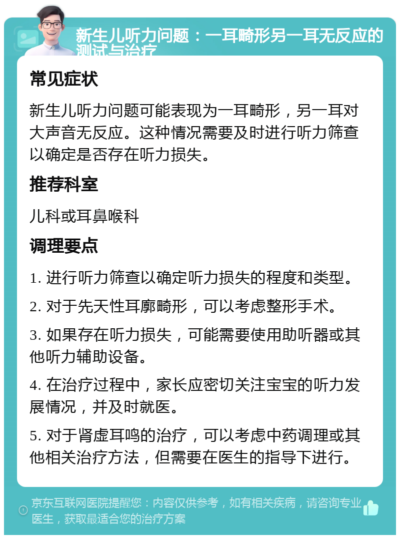 新生儿听力问题：一耳畸形另一耳无反应的测试与治疗 常见症状 新生儿听力问题可能表现为一耳畸形，另一耳对大声音无反应。这种情况需要及时进行听力筛查以确定是否存在听力损失。 推荐科室 儿科或耳鼻喉科 调理要点 1. 进行听力筛查以确定听力损失的程度和类型。 2. 对于先天性耳廓畸形，可以考虑整形手术。 3. 如果存在听力损失，可能需要使用助听器或其他听力辅助设备。 4. 在治疗过程中，家长应密切关注宝宝的听力发展情况，并及时就医。 5. 对于肾虚耳鸣的治疗，可以考虑中药调理或其他相关治疗方法，但需要在医生的指导下进行。