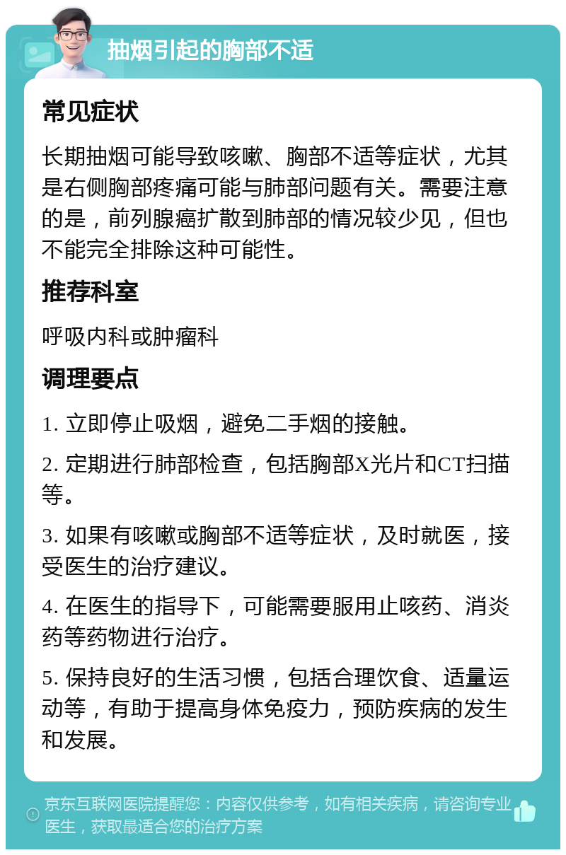 抽烟引起的胸部不适 常见症状 长期抽烟可能导致咳嗽、胸部不适等症状，尤其是右侧胸部疼痛可能与肺部问题有关。需要注意的是，前列腺癌扩散到肺部的情况较少见，但也不能完全排除这种可能性。 推荐科室 呼吸内科或肿瘤科 调理要点 1. 立即停止吸烟，避免二手烟的接触。 2. 定期进行肺部检查，包括胸部X光片和CT扫描等。 3. 如果有咳嗽或胸部不适等症状，及时就医，接受医生的治疗建议。 4. 在医生的指导下，可能需要服用止咳药、消炎药等药物进行治疗。 5. 保持良好的生活习惯，包括合理饮食、适量运动等，有助于提高身体免疫力，预防疾病的发生和发展。