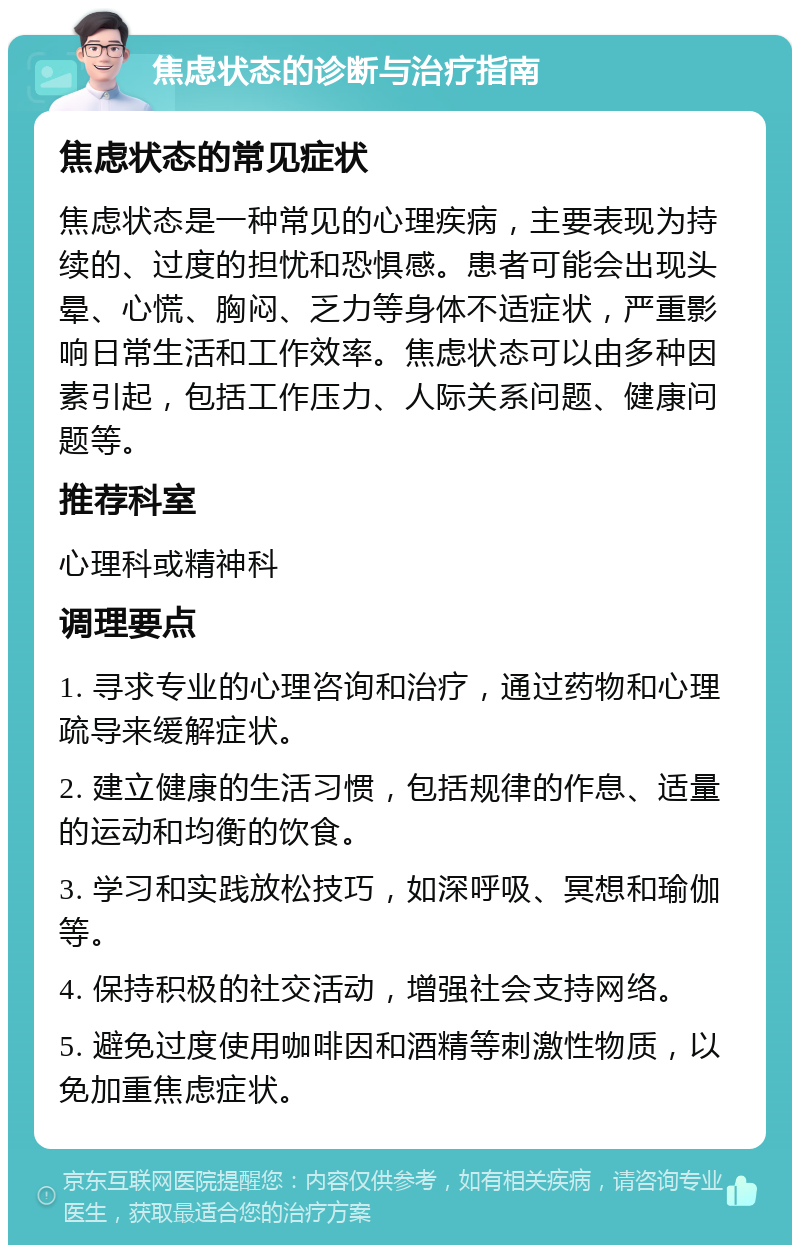 焦虑状态的诊断与治疗指南 焦虑状态的常见症状 焦虑状态是一种常见的心理疾病，主要表现为持续的、过度的担忧和恐惧感。患者可能会出现头晕、心慌、胸闷、乏力等身体不适症状，严重影响日常生活和工作效率。焦虑状态可以由多种因素引起，包括工作压力、人际关系问题、健康问题等。 推荐科室 心理科或精神科 调理要点 1. 寻求专业的心理咨询和治疗，通过药物和心理疏导来缓解症状。 2. 建立健康的生活习惯，包括规律的作息、适量的运动和均衡的饮食。 3. 学习和实践放松技巧，如深呼吸、冥想和瑜伽等。 4. 保持积极的社交活动，增强社会支持网络。 5. 避免过度使用咖啡因和酒精等刺激性物质，以免加重焦虑症状。