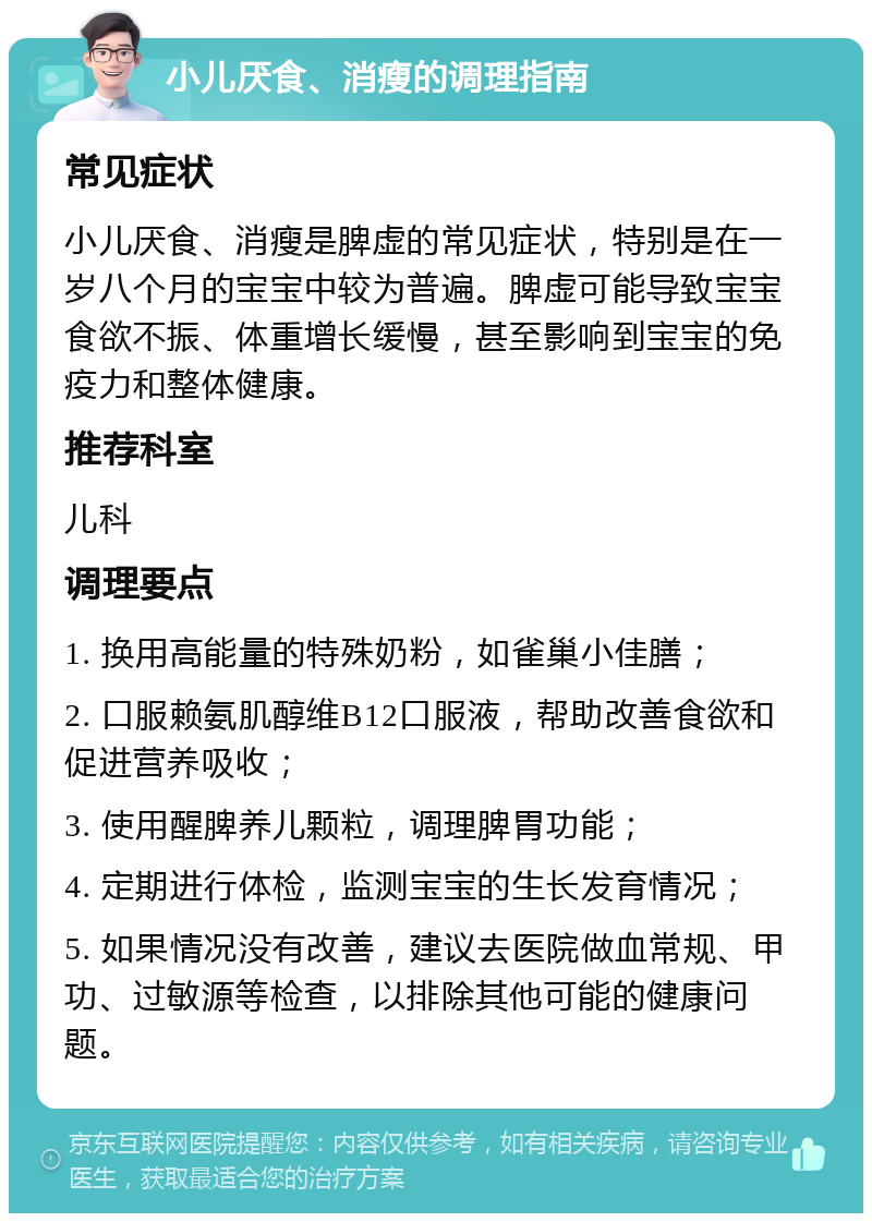 小儿厌食、消瘦的调理指南 常见症状 小儿厌食、消瘦是脾虚的常见症状，特别是在一岁八个月的宝宝中较为普遍。脾虚可能导致宝宝食欲不振、体重增长缓慢，甚至影响到宝宝的免疫力和整体健康。 推荐科室 儿科 调理要点 1. 换用高能量的特殊奶粉，如雀巢小佳膳； 2. 口服赖氨肌醇维B12口服液，帮助改善食欲和促进营养吸收； 3. 使用醒脾养儿颗粒，调理脾胃功能； 4. 定期进行体检，监测宝宝的生长发育情况； 5. 如果情况没有改善，建议去医院做血常规、甲功、过敏源等检查，以排除其他可能的健康问题。