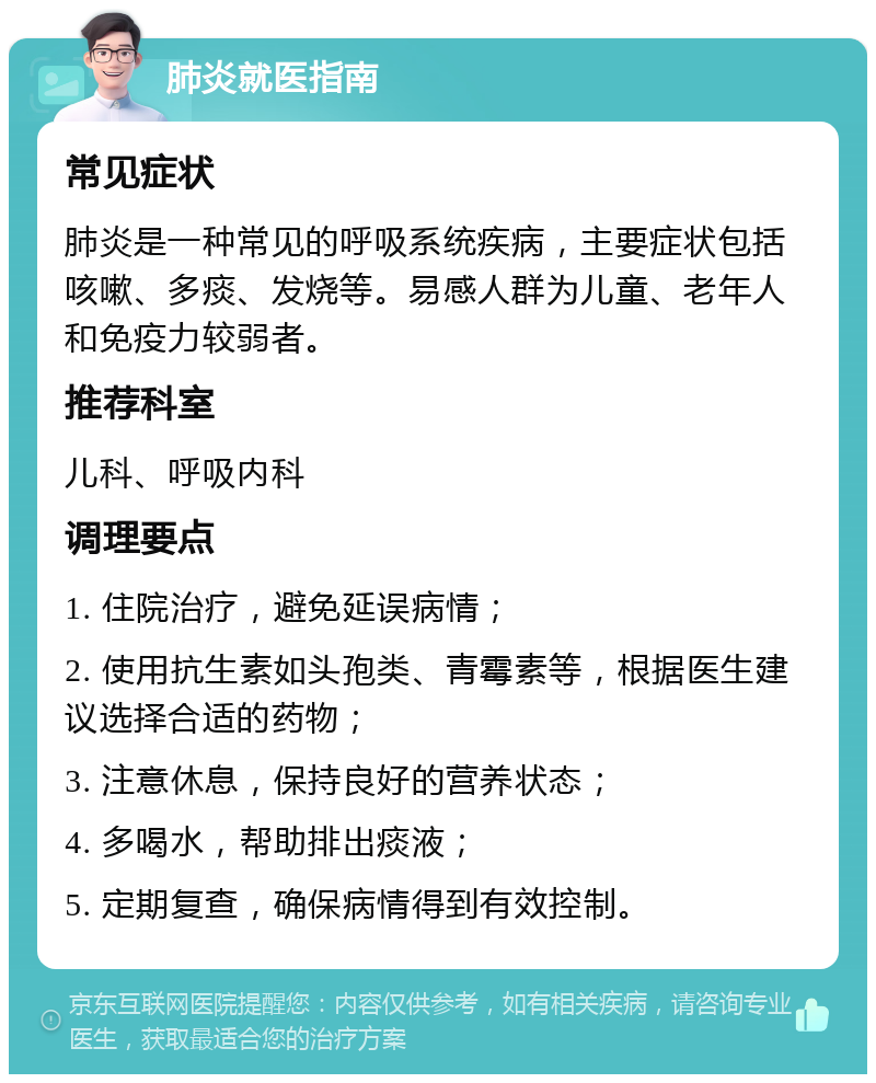 肺炎就医指南 常见症状 肺炎是一种常见的呼吸系统疾病，主要症状包括咳嗽、多痰、发烧等。易感人群为儿童、老年人和免疫力较弱者。 推荐科室 儿科、呼吸内科 调理要点 1. 住院治疗，避免延误病情； 2. 使用抗生素如头孢类、青霉素等，根据医生建议选择合适的药物； 3. 注意休息，保持良好的营养状态； 4. 多喝水，帮助排出痰液； 5. 定期复查，确保病情得到有效控制。