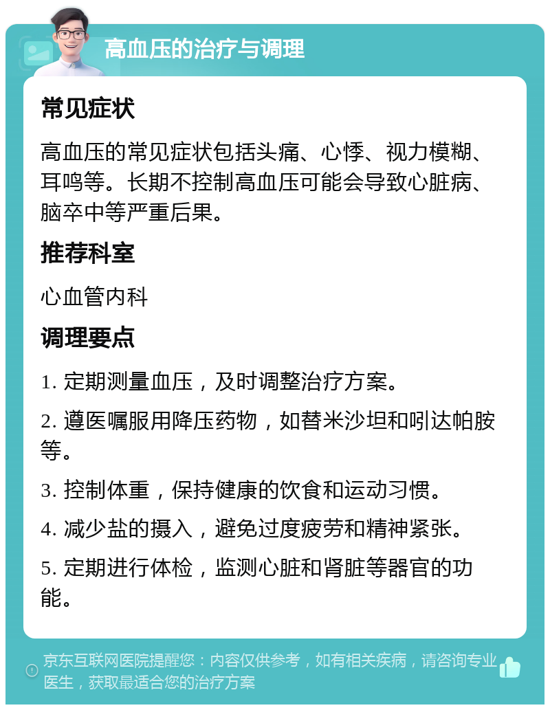 高血压的治疗与调理 常见症状 高血压的常见症状包括头痛、心悸、视力模糊、耳鸣等。长期不控制高血压可能会导致心脏病、脑卒中等严重后果。 推荐科室 心血管内科 调理要点 1. 定期测量血压，及时调整治疗方案。 2. 遵医嘱服用降压药物，如替米沙坦和吲达帕胺等。 3. 控制体重，保持健康的饮食和运动习惯。 4. 减少盐的摄入，避免过度疲劳和精神紧张。 5. 定期进行体检，监测心脏和肾脏等器官的功能。