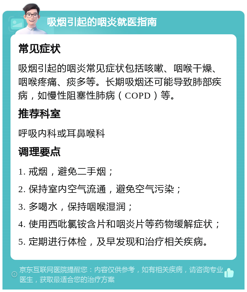 吸烟引起的咽炎就医指南 常见症状 吸烟引起的咽炎常见症状包括咳嗽、咽喉干燥、咽喉疼痛、痰多等。长期吸烟还可能导致肺部疾病，如慢性阻塞性肺病（COPD）等。 推荐科室 呼吸内科或耳鼻喉科 调理要点 1. 戒烟，避免二手烟； 2. 保持室内空气流通，避免空气污染； 3. 多喝水，保持咽喉湿润； 4. 使用西吡氯铵含片和咽炎片等药物缓解症状； 5. 定期进行体检，及早发现和治疗相关疾病。